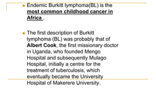  Endemic Burkitt lymphoma(BL) is the
most common childhood cancer in
Africa .
 The first description of Burkitt
lymphoma (BL) was probably that of
Albert Cook, the ﬁrst missionary doctor
in Uganda, who founded Mengo
Hospital and subsequently Mulago
Hospital, initially a centre for the
treatment of tuberculosis, which
eventually became the University
Hospital of Makerere University.
6
 