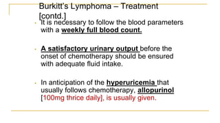 Burkitt’s Lymphoma – Treatment
[contd.]
• It is necessary to follow the blood parameters
with a weekly full blood count.
• A satisfactory urinary output before the
onset of chemotherapy should be ensured
with adequate fluid intake.
• In anticipation of the hyperuricemia that
usually follows chemotherapy, allopurinol
[100mg thrice daily], is usually given.
 