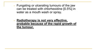 • Fungating or ulcerating tumours of the jaw
can be treated with chlorhexidine [0.5%] in
water as a mouth wash or spray.
• Radiotherapy is not very effective,
probable because of the rapid growth of
the tumour.
 