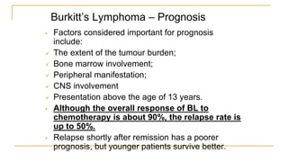 Burkitt’s Lymphoma – Prognosis
• Factors considered important for prognosis
include:
 The extent of the tumour burden;
 Bone marrow involvement;
 Peripheral manifestation;
 CNS involvement
 Presentation above the age of 13 years.
• Although the overall response of BL to
chemotherapy is about 90%, the relapse rate is
up to 50%.
• Relapse shortly after remission has a poorer
prognosis, but younger patients survive better.
 