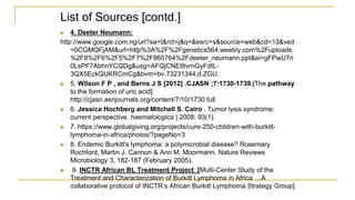 List of Sources [contd.]
 4. Deeter Neumann:
http://www.google.com.ng/url?sa=t&rct=j&q=&esrc=s&source=web&cd=13&ved
=0CGMQFjAM&url=http%3A%2F%2Fgenetics564.weebly.com%2Fuploads
%2F8%2F6%2F5%2F7%2F865764%2Fdeeter_neumann.ppt&ei=gFPwU7n
0LsPF7AbhnYCQDg&usg=AFQjCNEI8vrnGyFdIL-
3QX5EckQUKRCmCg&bvm=bv.73231344,d.ZGU.
 5. Wilson F P , and Berns J S [2012] .CJASN ;7:1730-1739.[The pathway
to the formation of uric acid]:
http://cjasn.asnjournals.org/content/7/10/1730.full.
 6. Jessica Hochberg and Mitchell S. Cairo . Tumor lysis syndrome:
current perspective. haematologica | 2008; 93(1).
 7. https://www.globalgiving.org/projects/cure-250-children-with-burkitt-
lymphoma-in-africa/photos/?pageNo=3
 8. Endemic Burkitt's lymphoma: a polymicrobial disease? Rosemary
Rochford, Martin J. Cannon & Ann M. Moormann. Nature Reviews
Microbiology 3, 182-187 (February 2005).
 9. INCTR African BL Treatment Project [Multi-Center Study of the
Treatment and Characterization of Burkitt Lymphoma in Africa …A
collaborative protocol of INCTR’s African Burkitt Lymphoma Strategy Group].
 