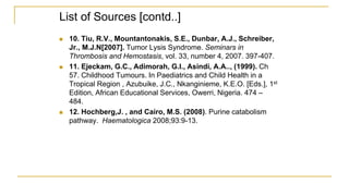 List of Sources [contd..]
 10. Tiu, R.V., Mountantonakis, S.E., Dunbar, A.J., Schreiber,
Jr., M.J.N[2007]. Tumor Lysis Syndrome. Seminars in
Thrombosis and Hemostasis, vol. 33, number 4, 2007. 397-407.
 11. Ejeckam, G.C., Adimorah, G.I., Asindi, A.A.., (1999). Ch
57. Childhood Tumours. In Paediatrics and Child Health in a
Tropical Region , Azubuike, J.C., Nkanginieme, K.E.O. [Eds.], 1st
Edition, African Educational Services, Owerri, Nigeria. 474 –
484.
 12. Hochberg,J. , and Cairo, M.S. (2008). Purine catabolism
pathway. Haematologica 2008;93:9-13.
 