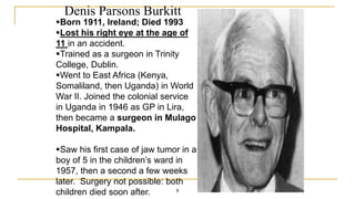 Denis Parsons Burkitt
9
Born 1911, Ireland; Died 1993
Lost his right eye at the age of
11 in an accident.
Trained as a surgeon in Trinity
College, Dublin.
Went to East Africa (Kenya,
Somaliland, then Uganda) in World
War II. Joined the colonial service
in Uganda in 1946 as GP in Lira,
then became a surgeon in Mulago
Hospital, Kampala.
Saw his first case of jaw tumor in a
boy of 5 in the children’s ward in
1957, then a second a few weeks
later. Surgery not possible: both
children died soon after.
 