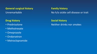 General surgical history
Unremarkable
Drug history
• Prednisolone
• Methotrexate
• Omeprazole
• Ondarsetron
• Metroclopramide
Family history
No h/o sickle cell disease or trait
Social history
Neither drinks nor smokes
 