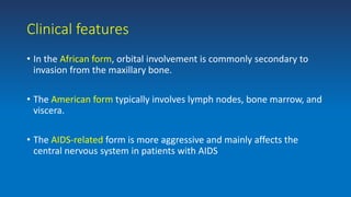Clinical features
• In the African form, orbital involvement is commonly secondary to
invasion from the maxillary bone.
• The American form typically involves lymph nodes, bone marrow, and
viscera.
• The AIDS-related form is more aggressive and mainly affects the
central nervous system in patients with AIDS
 