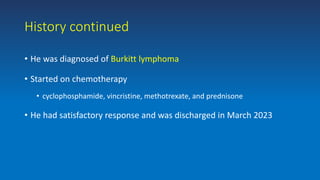 History continued
• He was diagnosed of Burkitt lymphoma
• Started on chemotherapy
• cyclophosphamide, vincristine, methotrexate, and prednisone
• He had satisfactory response and was discharged in March 2023
 