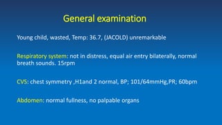 General examination
Young child, wasted, Temp: 36.7, (JACOLD) unremarkable
Respiratory system: not in distress, equal air entry bilaterally, normal
breath sounds. 15rpm
CVS: chest symmetry ,H1and 2 normal, BP; 101/64mmHg,PR; 60bpm
Abdomen: normal fullness, no palpable organs
 