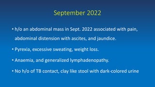September 2022
• h/o an abdominal mass in Sept. 2022 associated with pain,
abdominal distension with ascites, and jaundice.
• Pyrexia, excessive sweating, weight loss.
• Anaemia, and generalized lymphadenopathy.
• No h/o of TB contact, clay like stool with dark-colored urine
 