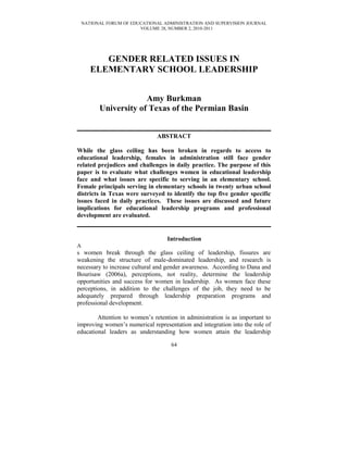 NATIONAL FORUM OF EDUCATIONAL ADMINISTRATION AND SUPERVISION JOURNAL
VOLUME 28, NUMBER 2, 2010-2011
GENDER RELATED ISSUES IN
ELEMENTARY SCHOOL LEADERSHIP
Amy Burkman
University of Texas of the Permian Basin
ABSTRACT
While the glass ceiling has been broken in regards to access to
educational leadership, females in administration still face gender
related prejudices and challenges in daily practice. The purpose of this
paper is to evaluate what challenges women in educational leadership
face and what issues are specific to serving in an elementary school.
Female principals serving in elementary schools in twenty urban school
districts in Texas were surveyed to identify the top five gender specific
issues faced in daily practices. These issues are discussed and future
implications for educational leadership programs and professional
development are evaluated.
Introduction
A
s women break through the glass ceiling of leadership, fissures are
weakening the structure of male-dominated leadership, and research is
necessary to increase cultural and gender awareness. According to Dana and
Bourisaw (2006a), perceptions, not reality, determine the leadership
opportunities and success for women in leadership. As women face these
perceptions, in addition to the challenges of the job, they need to be
adequately prepared through leadership preparation programs and
professional development.
Attention to women’s retention in administration is as important to
improving women’s numerical representation and integration into the role of
educational leaders as understanding how women attain the leadership
64
 