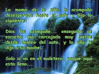 La mamá de la niña la acompaño desesperada hasta el auto y dijo lo siguiente: Dios los acompañe... enseguida se escucho una carcajada muy fuerte desde dentro del auto, y la niña le dijo a su madre: Solo si va en el maletero, porque aquí esta lleno...    La mamá de la niña la acompaño desesperada hasta el auto y dijo lo siguiente: Dios los acompañe... enseguida se escucho una carcajada muy fuerte desde dentro del auto, y la niña le dijo a su madre: Solo si va en el maletero, porque aquí esta lleno...    