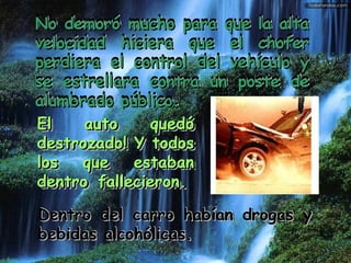 No demoró mucho para que la alta velocidad hiciera que el chofer perdiera el control del vehículo y se estrellara contra un poste de alumbrado público.  Dentro del carro habían drogas y bebidas alcohólicas.    El auto quedó destrozado! Y todos los que estaban dentro fallecieron.   No demoró mucho para que la alta velocidad hiciera que el chofer perdiera el control del vehículo y se estrellara contra un poste de alumbrado público.   El auto quedó destrozado! Y todos los que estaban dentro fallecieron.    Dentro del carro habían drogas y bebidas alcohólicas.   