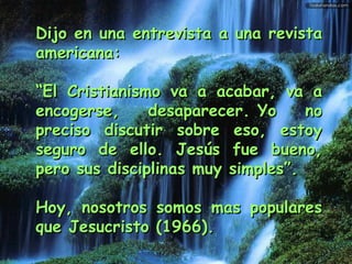 Dijo en una entrevista a una revista americana: “ El Cristianismo va a acabar, va a encogerse, desaparecer. Yo no preciso discutir sobre eso, estoy seguro de ello. Jesús fue bueno, pero sus disciplinas muy simples”. Hoy, nosotros somos mas populares que Jesucristo (1966). 
