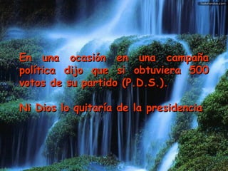 En una ocasión en una campaña política dijo que si obtuviera 500 votos de su partido (P.D.S.). Ni Dios lo quitaría de la presidencia   