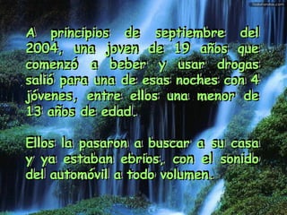 A principios de septiembre delA principios de septiembre del
2004, una joven de 19 años que2004, una joven de 19 años que
comenzó a beber y usar drogascomenzó a beber y usar drogas
salió para una de esas noches con 4salió para una de esas noches con 4
jóvenes, entre ellos una menor dejóvenes, entre ellos una menor de
13 años de edad.13 años de edad.
Ellos la pasaron a buscar a su casaEllos la pasaron a buscar a su casa
y ya estaban ebrios, con el sonidoy ya estaban ebrios, con el sonido
del automóvil a todo volumen.del automóvil a todo volumen.
A principios de septiembre delA principios de septiembre del
2004, una joven de 19 años que2004, una joven de 19 años que
comenzó a beber y usar drogascomenzó a beber y usar drogas
salió para una de esas noches con 4salió para una de esas noches con 4
jóvenes, entre ellos una menor dejóvenes, entre ellos una menor de
13 años de edad.13 años de edad.
Ellos la pasaron a buscar a su casaEllos la pasaron a buscar a su casa
y ya estaban ebrios, con el sonidoy ya estaban ebrios, con el sonido
del automóvil a todo volumen.del automóvil a todo volumen.
 