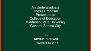 An Undergraduate
Thesis Proposal
Presented to
College of Education
Mindanao State University
General Santos City
by
NOVA B. BURLASA
December 13, 2017
 