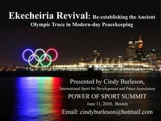 Ekecheiria Revival: Re-establishing the Ancient Olympic Truce in Modern-day Peacekeeping Presented by Cindy Burleson, International Sport for Development and Peace Association  POWER OF SPORT SUMMIT June 11, 2010,  Boston Email: cindyburleson@hotmail.com 