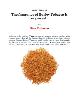 BURLEY TOBACCO
The fragrance of Burley Tobacco is
very sweet...
Edit
Star Tobacco
All tobacco lovers Star Tobacco presents genuine tobacco product with
various range. For all the Reconstituted Tobacco lover, Star tobacco
present Reconstituted Tobacco which also known as recon that is made
by the pulp of mashed tobacco stem and another tobacco leaf which go to
waste. It is the most modern cigarette which made by recycling process.[1] [2]
 