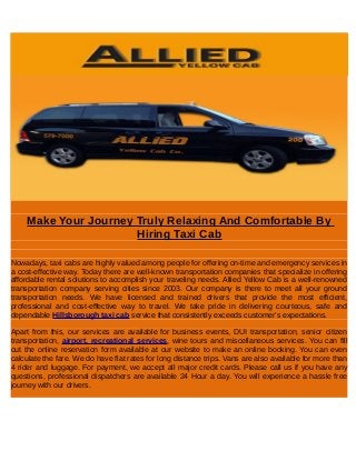 Make Your Journey Truly Relaxing And Comfortable By
Hiring Taxi Cab
Nowadays, taxi cabs are highly valued among people for offering on-time and emergency services in
a cost-effective way. Today there are well-known transportation companies that specialize in offering
affordable rental solutions to accomplish your traveling needs. Allied Yellow Cab is a well-renowned
transportation company serving cities since 2003. Our company is there to meet all your ground
transportation needs. We have licensed and trained drivers that provide the most efficient,
professional and cost-effective way to travel. We take pride in delivering courteous, safe and
dependable Hillsborough taxi cab service that consistently exceeds customer's expectations.
Apart from this, our services are available for business events, DUI transportation, senior citizen
transportation, airport, recreational services, wine tours and miscellaneous services. You can fill
out the online reservation form available at our website to make an online booking. You can even
calculate the fare. We do have flat rates for long distance trips. Vans are also available for more than
4 rider and luggage. For payment, we accept all major credit cards. Please call us if you have any
questions, professional dispatchers are available 24 Hour a day. You will experience a hassle free
journey with our drivers.
 