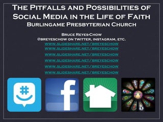 The Pitfalls and Possibilities of
Social Media in the Life of Faith
Burlingame Presbyterian Church
Bruce Reyes-Chow
@breyeschow on twitter, instagram, etc.
www.slideshare.net/breyeschow
www.slideshare.net/breyeschow
www.slideshare.net/breyeschow
www.slideshare.net/breyeschow
www.slideshare.net/breyeschow
www.slideshare.net/breyeschow
 