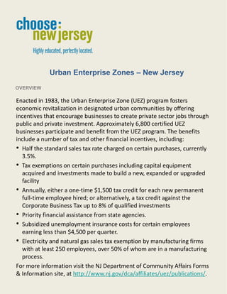 Urban Enterprise Zones – New Jersey
OVERVIEW

Enacted in 1983, the Urban Enterprise Zone (UEZ) program fosters
economic revitalization in designated urban communities by offering
incentives that encourage businesses to create private sector jobs through
public and private investment. Approximately 6,800 certified UEZ
businesses participate and benefit from the UEZ program. The benefits
include a number of tax and other financial incentives, including:
• Half the standard sales tax rate charged on certain purchases, currently
  3.5%.
• Tax exemptions on certain purchases including capital equipment
  acquired and investments made to build a new, expanded or upgraded
  facility
• Annually, either a one-time $1,500 tax credit for each new permanent
  full-time employee hired; or alternatively, a tax credit against the
  Corporate Business Tax up to 8% of qualified investments
• Priority financial assistance from state agencies.
• Subsidized unemployment insurance costs for certain employees
  earning less than $4,500 per quarter.
• Electricity and natural gas sales tax exemption by manufacturing firms
  with at least 250 employees, over 50% of whom are in a manufacturing
  process.
For more information visit the NJ Department of Community Affairs Forms
& Information site, at http://www.nj.gov/dca/affiliates/uez/publications/.

                                    1
 