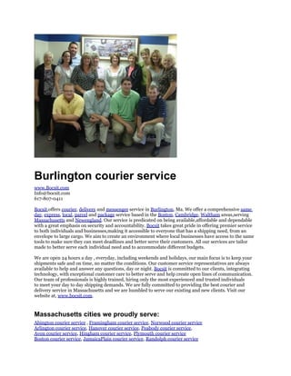 Burlington courier service
www.Bocsit.com
Info@bocsit.com
617-807-0411

Bocsit,offers courier, delivery and messenger service in Burlington, Ma. We offer a comprehensive same
day, express, local, parcel and package service based in the Boston, Cambridge, Waltham areas,serving
Massachusetts and Newengland. Our service is predicated on being available,affordable and dependable
with a great emphasis on security and accountability. Bocsit takes great pride in offering premier service
to both individuals and businesses,making it accessible to everyone that has a shipping need, from an
envelope to large cargo. We aim to create an environment where local businesses have access to the same
tools to make sure they can meet deadlines and better serve their customers. All our services are tailor
made to better serve each individual need and to accommodate different budgets.

We are open 24 hours a day , everyday, including weekends and holidays, our main focus is to keep your
shipments safe and on time, no matter the conditions. Our customer service representatives are always
available to help and answer any questions, day or night. Bocsit is committed to our clients, integrating
technology, with exceptional customer care to better serve and help create open lines of communication.
Our team of professionals is highly trained, hiring only the most experienced and trusted individuals
to meet your day to day shipping demands. We are fully committed to providing the best courier and
delivery service in Massachusetts and we are humbled to serve our existing and new clients. Visit our
website at, www.bocsit.com.



Massachusetts cities we proudly serve:
Abington courier service , Framingham courier service, Norwood courier service
Arlington courier service, Hanover courier service, Peabody courier service,
Avon courier service, Hingham courier service, Plymouth courier service
Boston courier service, JamaicaPlain courier service, Randolph courier service
 