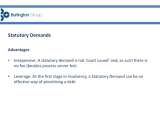 Advantages
• Inexpensive: A statutory demand is not ‘court issued’ and, as such there is
no fee (besides process server fee)
• Leverage: As the first stage in insolvency, a Statutory Demand can be an
effective way of prioritising a debt
Statutory Demands
 