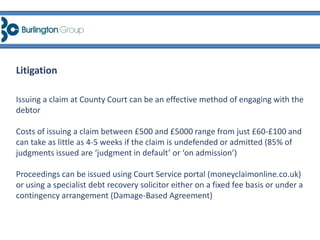 Issuing a claim at County Court can be an effective method of engaging with the
debtor
Costs of issuing a claim between £500 and £5000 range from just £60-£100 and
can take as little as 4-5 weeks if the claim is undefended or admitted (85% of
judgments issued are ‘judgment in default’ or ‘on admission’)
Proceedings can be issued using Court Service portal (moneyclaimonline.co.uk)
or using a specialist debt recovery solicitor either on a fixed fee basis or under a
contingency arrangement (Damage-Based Agreement)
Litigation
 