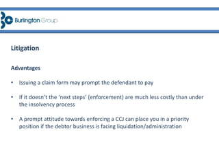 Advantages
• Issuing a claim form may prompt the defendant to pay
• If it doesn’t the ‘next steps’ (enforcement) are much less costly than under
the insolvency process
• A prompt attitude towards enforcing a CCJ can place you in a priority
position if the debtor business is facing liquidation/administration
Litigation
 