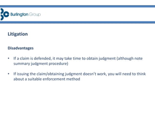 Disadvantages
• If a claim is defended, it may take time to obtain judgment (although note
summary judgment procedure)
• If issuing the claim/obtaining judgment doesn’t work, you will need to think
about a suitable enforcement method
Litigation
 