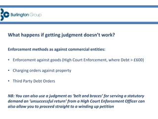 Enforcement methods as against commercial entities:
• Enforcement against goods (High Court Enforcement, where Debt > £600)
• Charging orders against property
• Third Party Debt Orders
NB: You can also use a judgment as ‘belt and braces’ for serving a statutory
demand an ‘unsuccessful return’ from a High Court Enforcement Officer can
also allow you to proceed straight to a winding up petition
What happens if getting judgment doesn’t work?
 