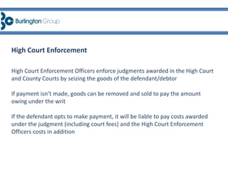High Court Enforcement Officers enforce judgments awarded in the High Court
and County Courts by seizing the goods of the defendant/debtor
If payment isn’t made, goods can be removed and sold to pay the amount
owing under the writ
If the defendant opts to make payment, it will be liable to pay costs awarded
under the judgment (including court fees) and the High Court Enforcement
Officers costs in addition
High Court Enforcement
 
