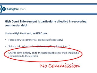Under a High Court writ, an HCEO can:
• Force entry to commercial premises (if necessary)
• Seize stock, infrastructure (telecoms, IT equipment, etc.)
• Charge costs directly on to the Defendant rather than charging a
commission to the creditor
High Court Enforcement is particularly effective in recovering
commercial debt
No Commission
 