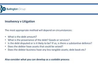 The most appropriate method will depend on circumstances:
• What is the debt amount?
• What is the provenance of the debt? Goods or services?
• Is the debt disputed or is it likely to be? If so, is there a substantive defence?
• Does the debtor have assets that could be seized?
• Does the debtor business have any less tangible assets; debt book etc?
Also consider what you can develop as a scalable process
Insolvency v Litigation
 