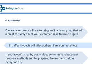 In summary:
Economic recovery is likely to bring an ‘insolvency lag’ that will
almost certainly affect your customer base to some degree
If it affects you, it will affect others: The ‘domino’ effect
If you haven’t already, put in place some more robust debt
recovery methods and be prepared to use them before
everyone else
 