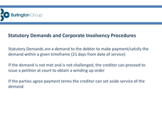 Statutory Demands and Corporate Insolvency Procedures
Statutory Demands are a demand to the debtor to make payment/satisfy the
demand within a given timeframe (21 days from date of service)
If the demand is not met and is not challenged, the creditor can proceed to
issue a petition at court to obtain a winding up order
If the parties agree payment terms the creditor can set aside service of the
demand
 