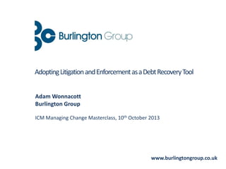 Adam Wonnacott
Burlington Group
ICM Managing Change Masterclass, 10th October 2013
www.burlingtongroup.co.uk
AdoptingLitigationandEnforcementasaDebtRecoveryTool
 