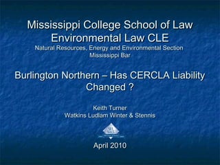Mississippi College School of LawMississippi College School of Law
Environmental Law CLEEnvironmental Law CLE
Natural Resources, Energy and Environmental SectionNatural Resources, Energy and Environmental Section
Mississippi BarMississippi Bar
Burlington Northern – Has CERCLA LiabilityBurlington Northern – Has CERCLA Liability
Changed ?Changed ?
Keith TurnerKeith Turner
Watkins Ludlam Winter & StennisWatkins Ludlam Winter & Stennis
April 2010April 2010
 