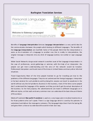 Burlington Translation Services

Benefits of Language Interpretation Services Language interpretation is a very useful idea for
the communication between the people which belong to different languages. The benefits of
the language interpretation are manifold. Some of the people think that the interpretation is
same as the translation of a language to another one. But in reality in interpretation, the
original message is interprets into any kind of language (verbal, non-verbal or sign Language
etc).
Wider Social Network a large social network is another asset of the language interpretation. In
the case of conferences, social gatherings or seminar, with the help of an interpreter: the
people can get more understanding and the area of the network would be broader.
Professional interpreters are found most of the times in United States and many other informal
situations.
Travel Opportunity Most of the time people hesitate to go for traveling just due to the
problems of the different languages. They do not understand the foreign languages. Interpreter
is the best solution for such problems and by doing this anyone can travel to anywhere in the
world without any kind of problems. Business In the business, most of the times some people
don’t understand the language of the speaker and they just don’t get the actual description of
the business. So for that purpose, the advertisements are made in different languages or in
different styles, so that each and every common man can understand the basic idea and theme
of the product.
Medical Treatment Marysville Translation is used on a very large scale in medical treatments or
for those patients who can’t speak. There is a sign language which is used by the patients to
understand and deliver the message to someone. This language helps them from the boring life
and gives them a chance to understand the world in their own way.

 