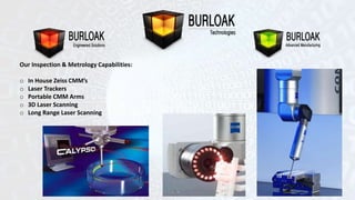 Our Inspection & Metrology Capabilities: 
o In House Zeiss CMM’s 
o Laser Trackers 
o Portable CMM Arms 
o 3D Laser Scanning 
o Long Range Laser Scanning 
 
