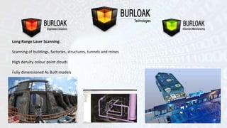 Long Range Laser Scanning: 
Scanning of buildings, factories, structures, tunnels and mines 
High density colour point clouds 
Fully dimensioned As Built models 
 