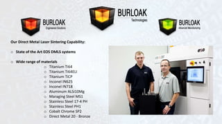 Our Direct Metal Laser Sintering Capability: 
o State of the Art EOS DMLS systems 
o Wide range of materials 
o Titanium Ti64 
o Titanium Ti64ELI 
o Titanium TiCP 
o Inconel IN625 
o Inconel IN718 
o Aluminum ALSi10Mg 
o Maraging Steel MS1 
o Stainless Steel 17-4 PH 
o Stainless Steel PH1 
o Cobalt Chrome SP2 
o Direct Metal 20 - Bronze 
 