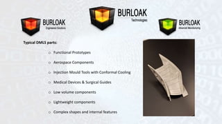 Typical DMLS parts: 
o Functional Prototypes 
o Aerospace Components 
o Injection Mould Tools with Conformal Cooling 
o Medical Devices & Surgical Guides 
o Low volume components 
o Lightweight components 
o Complex shapes and internal features 
 