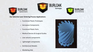 Our Selective Laser Sintering Process Applications: 
o Functional Plastic Prototypes 
o Aerospace Components 
o Functional Plastic Parts 
o Medical Devices & Surgical Guides 
o Low volume components 
o Lightweight components 
o Architectural Models 
o Marketing Aids 
 