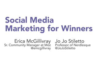 Social Media
Marketing for Winners
Erica McGillivray
Sr. Community Manager at Moz
@emcgillivray
Jo Jo Stiletto
Professor of Nerdlesque
@JoJoStiletto 
 