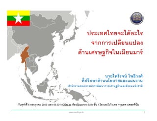 ประเทศไทยจะได้ อะไร
                                                             จากการเปลี่ยนแปลง
                                                       ด้ านเศรษฐกิจในเมียนมาร์

                                                                             นายไพโรจน์ โพธิ ว งศ์
                                                          ที่ ป รึ ก ษาด้ า นนโยบายและแผนงาน
                                             สํา นั ก งานคณะกรรมการพั ฒ นาการเศรษฐกิ จ และสั ง คมแห่ งชาติ




วันศุกร์ ท่ ี 6 กรกฎาคม 2555 เวลา 09.30-10.30น. ณ ห้ อง Sapphire Suite ชัน 7 โรงแรมโนโวเทล กรุ งเทพ แพลตทิน่ ัม
                                                                         ้

                                              www.nesdb.go.th                                                     1
 