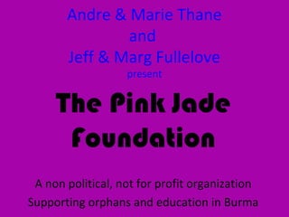 Andre & Marie Thane
               and
       Jeff & Marg Fullelove
                   present


     The Pink Jade
      Foundation
 A non political, not for profit organization
Supporting orphans and education in Burma
 
