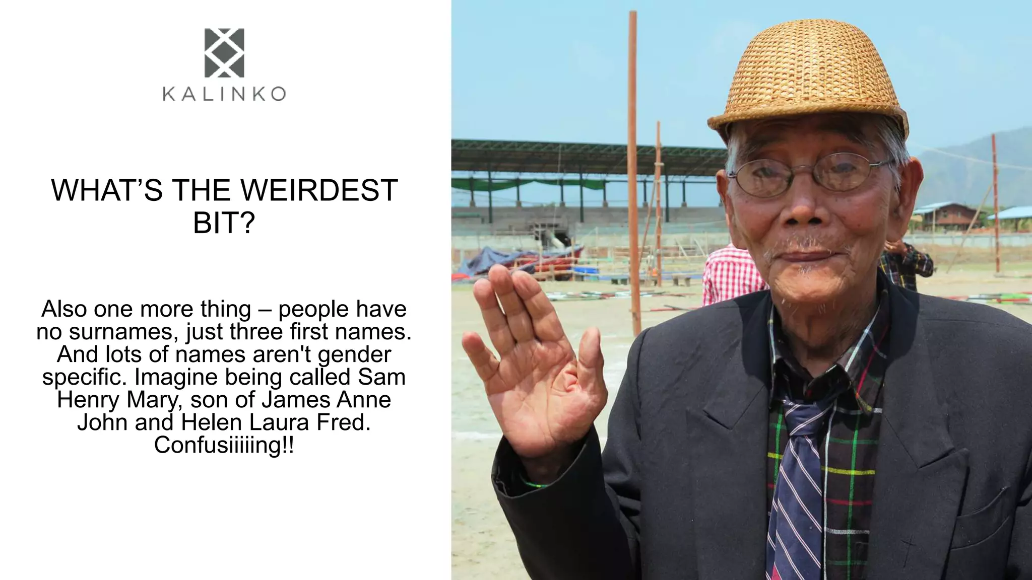 WHAT’S THE WEIRDEST
BIT?
Also one more thing – people have
no surnames, just three first names.
And lots of names aren't gender
specific. Imagine being called Sam
Henry Mary, son of James Anne
John and Helen Laura Fred.
Confusiiiiing!!
 