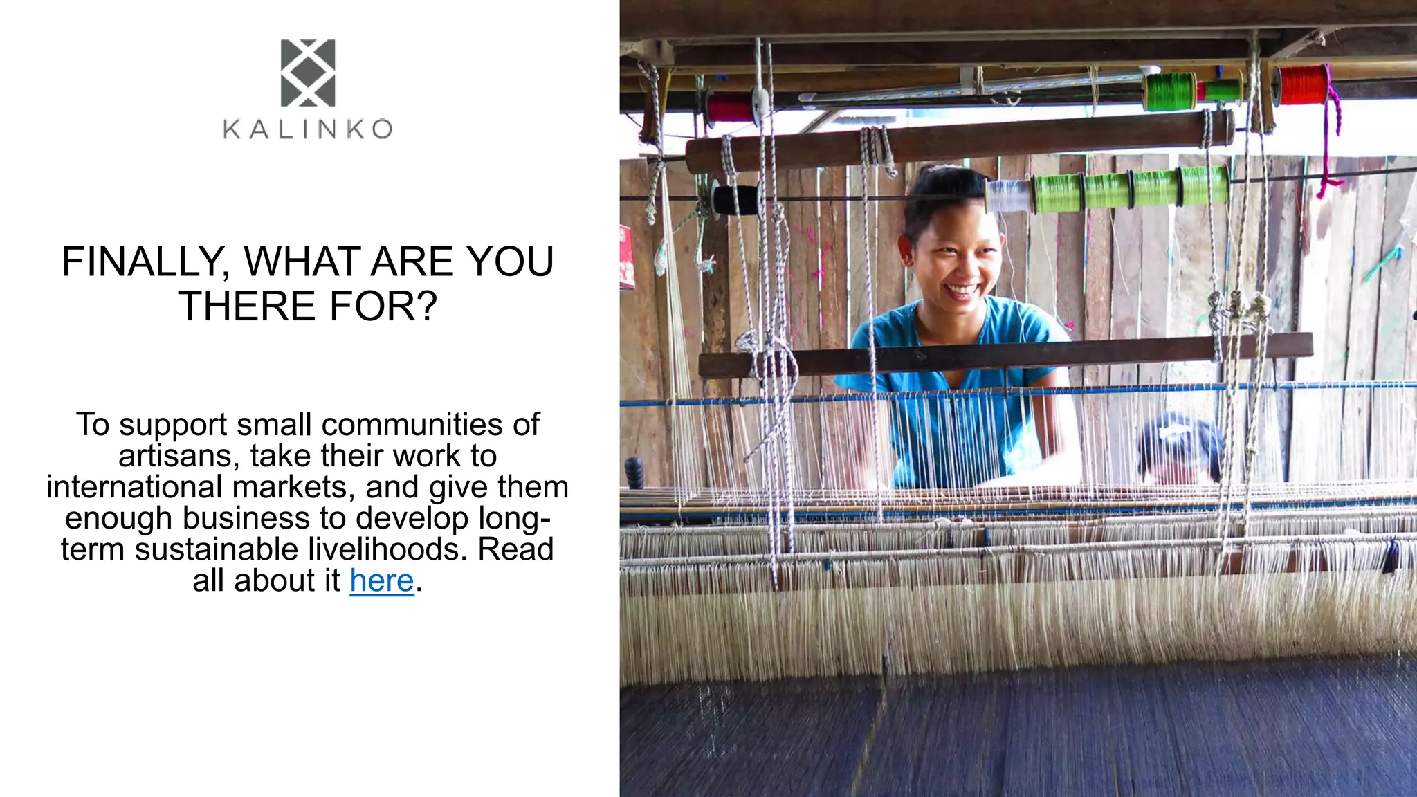 FINALLY, WHAT ARE YOU
THERE FOR?
To support small communities of
artisans, take their work to
international markets, and give them
enough business to develop long-
term sustainable livelihoods. Read
all about it here.
 