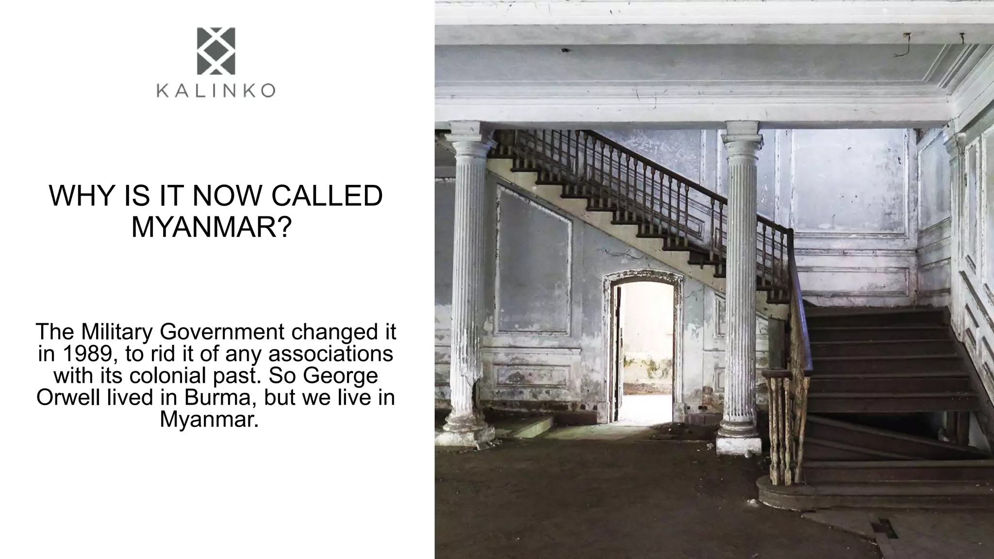 WHY IS IT NOW CALLED
MYANMAR?
The Military Government changed it
in 1989, to rid it of any associations
with its colonial past. So George
Orwell lived in Burma, but we live in
Myanmar.
 