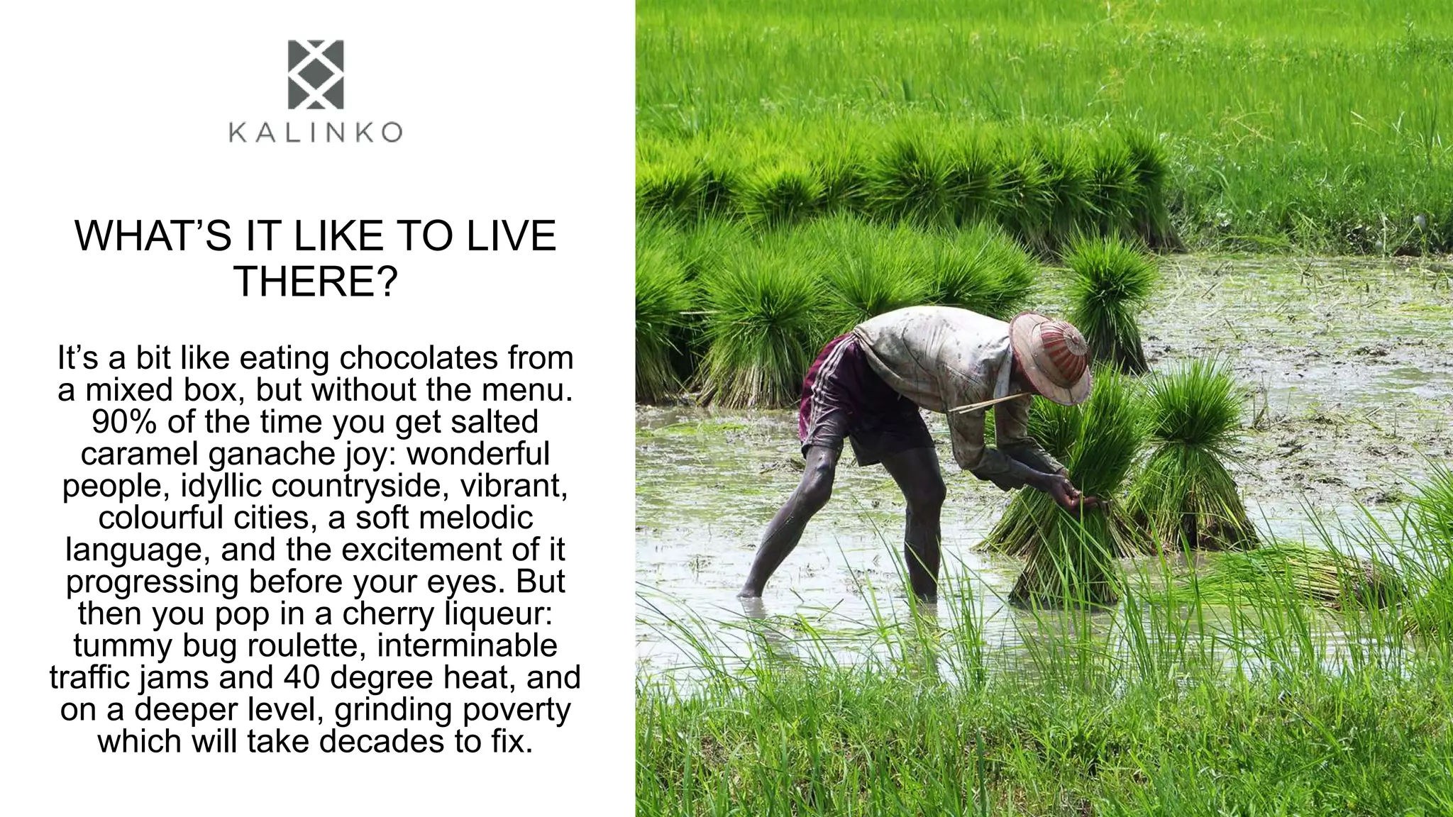 WHAT’S IT LIKE TO LIVE
THERE?
It’s a bit like eating chocolates from
a mixed box, but without the menu.
90% of the time you get salted
caramel ganache joy: wonderful
people, idyllic countryside, vibrant,
colourful cities, a soft melodic
language, and the excitement of it
progressing before your eyes. But
then you pop in a cherry liqueur:
tummy bug roulette, interminable
traffic jams and 40 degree heat, and
on a deeper level, grinding poverty
which will take decades to fix.
 